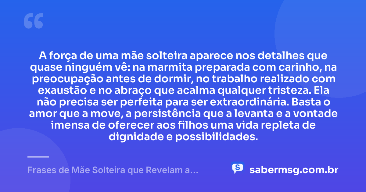 A força de uma mãe solteira aparece nos detalhes que quase ninguém vê: na marmita preparada com carinho, na preocupação antes de dormir, no trabalho realizado com exaustão e no abraço que acalma qualquer tristeza. Ela não precisa ser perfeita para ser extraordinária. Basta o amor que a move, a persistência que a levanta e a vontade imensa de oferecer aos filhos uma vida repleta de dignidade e possibilidades. — Frases de Mãe Solteira que Revelam a Força Destas Mulheres