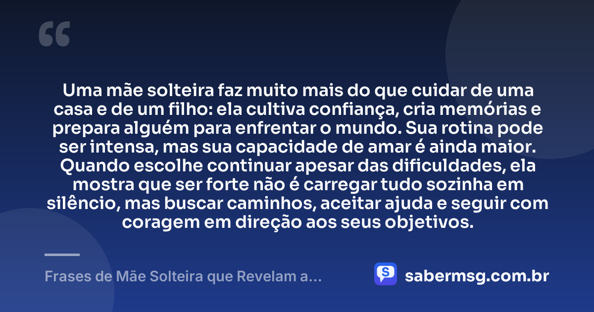 Uma mãe solteira faz muito mais do que cuidar de uma casa e de um filho: ela cultiva confiança, cria memórias e prepara alguém para enfrentar o mundo. Sua rotina pode ser intensa, mas sua capacidade de amar é ainda maior. Quando escolhe continuar apesar das dificuldades, ela mostra que ser forte não é carregar tudo sozinha em silêncio, mas buscar caminhos, aceitar ajuda e seguir com coragem em direção aos seus objetivos. — Frases de Mãe Solteira que Revelam a Força Destas Mulheres