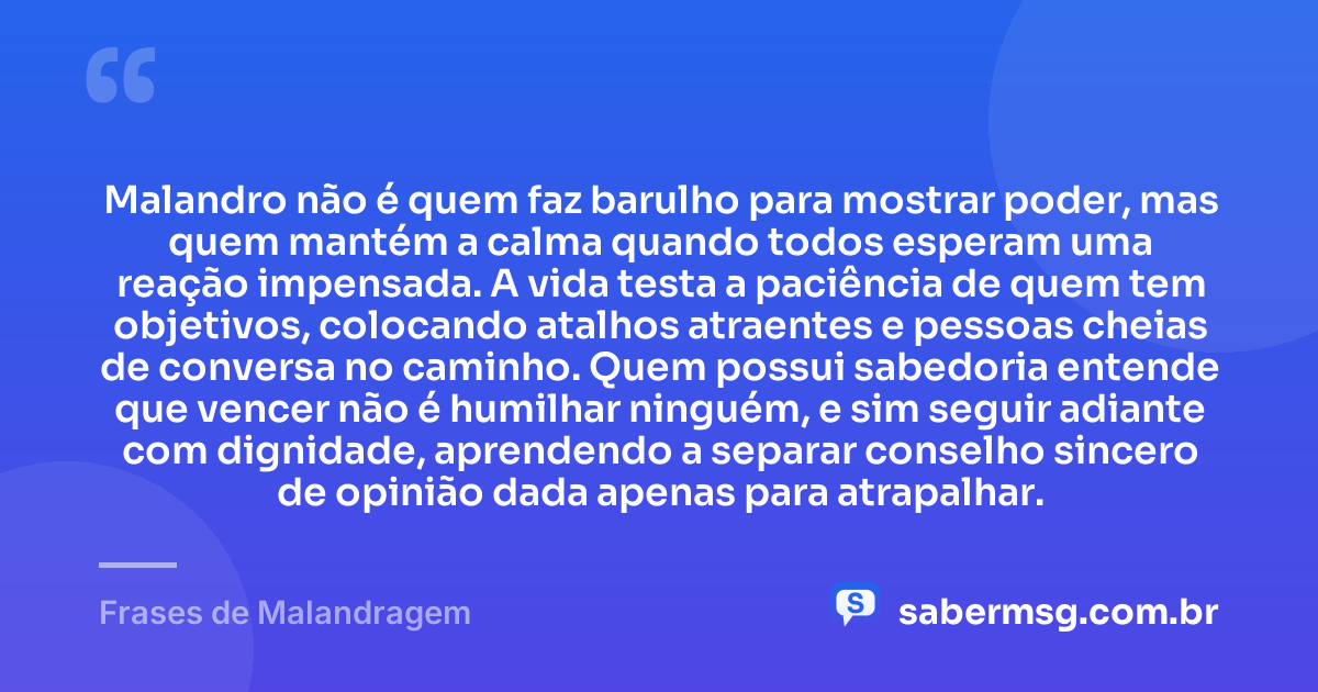 Malandro não é quem faz barulho para mostrar poder, mas quem mantém a calma quando todos esperam uma reação impensada. A vida testa a paciência de quem tem objetivos, colocando atalhos atraentes e pessoas cheias de conversa no caminho. Quem possui sabedoria entende que vencer não é humilhar ninguém, e sim seguir adiante com dignidade, aprendendo a separar conselho sincero de opinião dada apenas para atrapalhar. — Frases de Malandragem