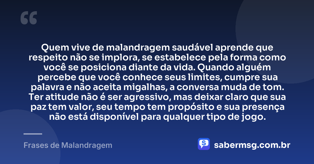 Quem vive de malandragem saudável aprende que respeito não se implora, se estabelece pela forma como você se posiciona diante da vida. Quando alguém percebe que você conhece seus limites, cumpre sua palavra e não aceita migalhas, a conversa muda de tom. Ter atitude não é ser agressivo, mas deixar claro que sua paz tem valor, seu tempo tem propósito e sua presença não está disponível para qualquer tipo de jogo. — Frases de Malandragem