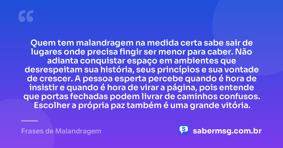 Quem tem malandragem na medida certa sabe sair de lugares onde precisa fingir ser menor para caber. Não adianta conquistar espaço em ambientes que desrespeitam sua história, seus princípios e sua vontade de crescer. A pessoa esperta percebe quando é hora de insistir e quando é hora de virar a página, pois entende que portas fechadas podem livrar de caminhos confusos. Escolher a própria paz também é uma grande vitória. — Frases de Malandragem