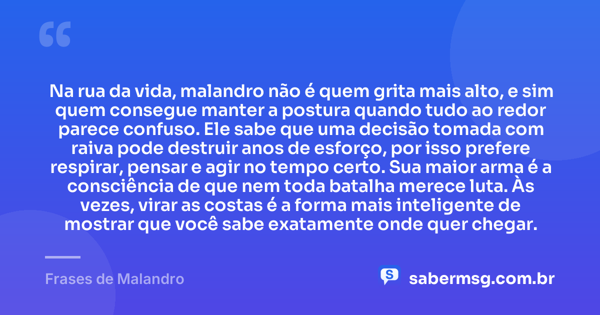 Na rua da vida, malandro não é quem grita mais alto, e sim quem consegue manter a postura quando tudo ao redor parece confuso. Ele sabe que uma decisão tomada com raiva pode destruir anos de esforço, por isso prefere respirar, pensar e agir no tempo certo. Sua maior arma é a consciência de que nem toda batalha merece luta. Às vezes, virar as costas é a forma mais inteligente de mostrar que você sabe exatamente onde quer chegar. — Frases de Malandro
