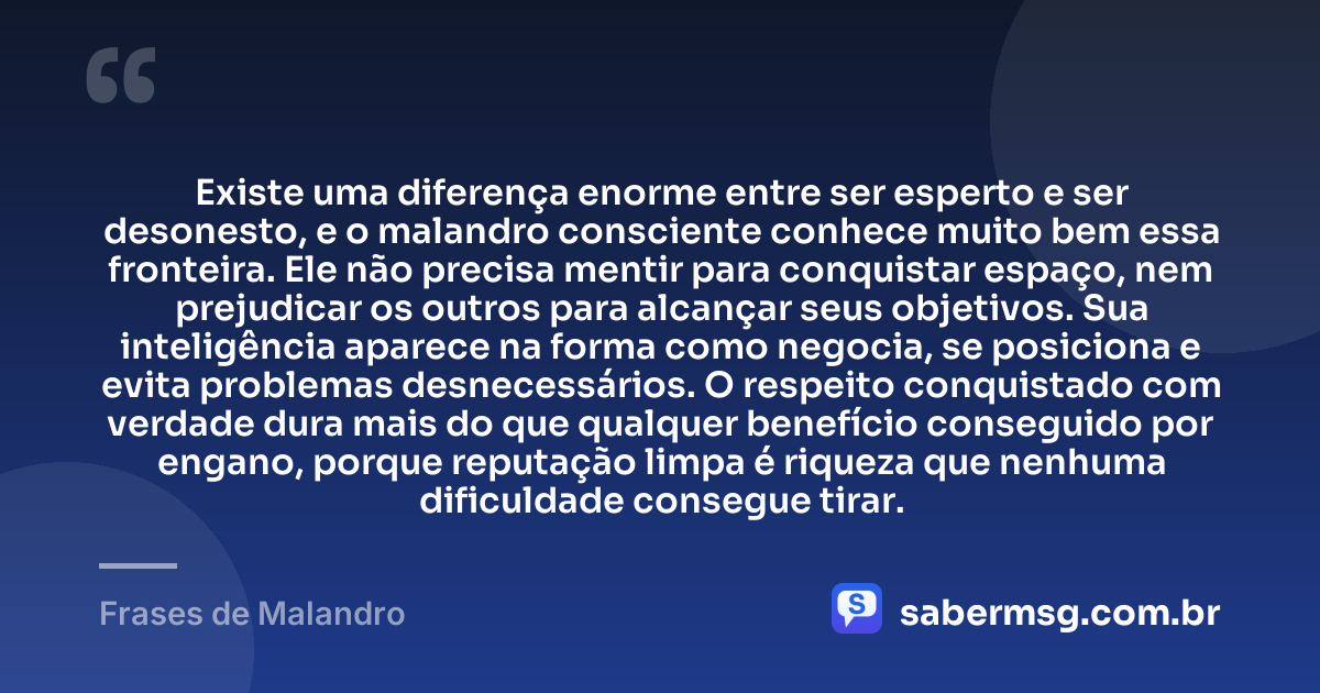 Existe uma diferença enorme entre ser esperto e ser desonesto, e o malandro consciente conhece muito bem essa fronteira. Ele não precisa mentir para conquistar espaço, nem prejudicar os outros para alcançar seus objetivos. Sua inteligência aparece na forma como negocia, se posiciona e evita problemas desnecessários. O respeito conquistado com verdade dura mais do que qualquer benefício conseguido por engano, porque reputação limpa é riqueza que nenhuma dificuldade consegue tirar. — Frases de Malandro