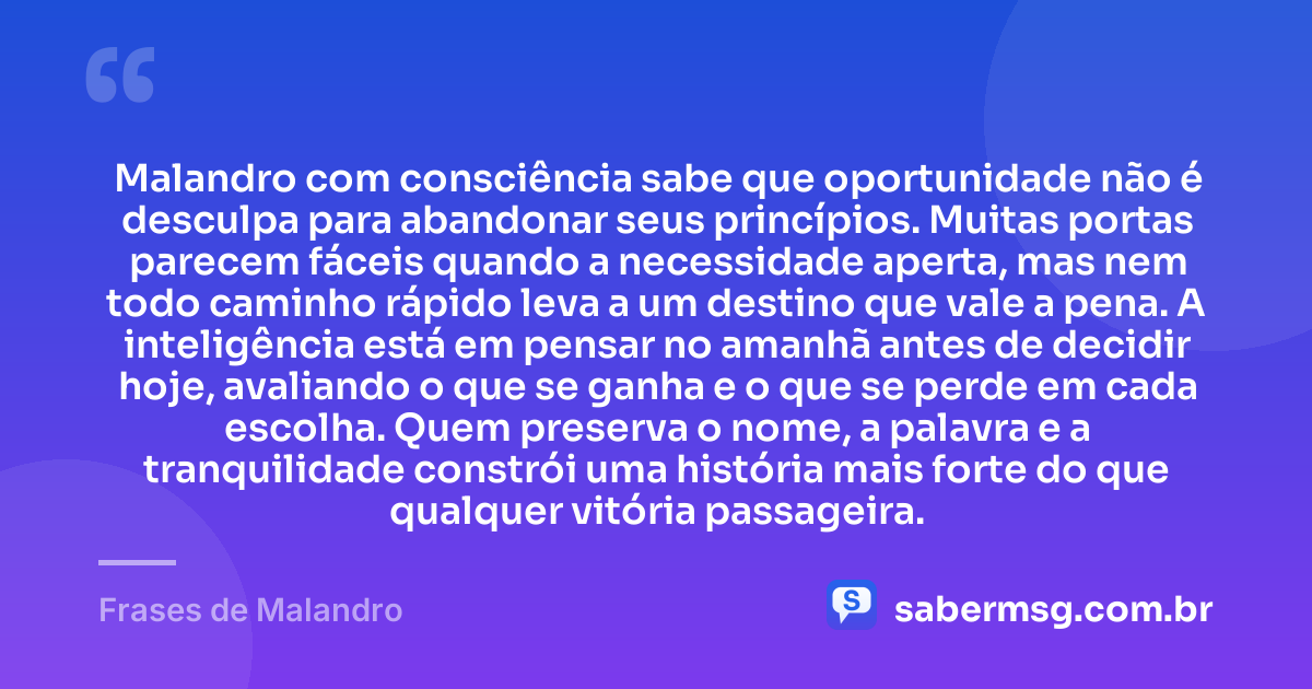 Malandro com consciência sabe que oportunidade não é desculpa para abandonar seus princípios. Muitas portas parecem fáceis quando a necessidade aperta, mas nem todo caminho rápido leva a um destino que vale a pena. A inteligência está em pensar no amanhã antes de decidir hoje, avaliando o que se ganha e o que se perde em cada escolha. Quem preserva o nome, a palavra e a tranquilidade constrói uma história mais forte do que qualquer vitória passageira. — Frases de Malandro