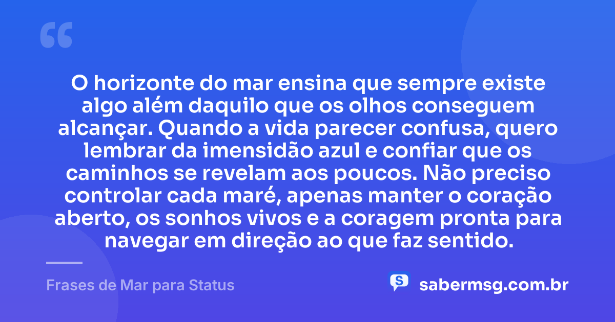 O horizonte do mar ensina que sempre existe algo além daquilo que os olhos conseguem alcançar. Quando a vida parecer confusa, quero lembrar da imensidão azul e confiar que os caminhos se revelam aos poucos. Não preciso controlar cada maré, apenas manter o coração aberto, os sonhos vivos e a coragem pronta para navegar em direção ao que faz sentido. — Frases de Mar para Status