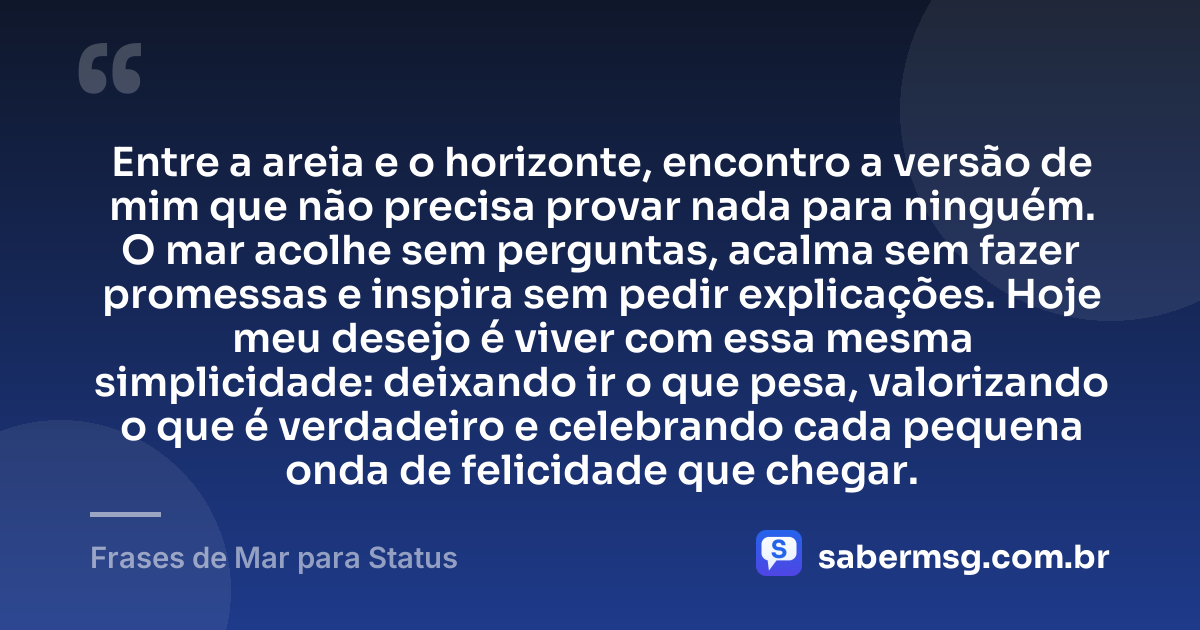 Entre a areia e o horizonte, encontro a versão de mim que não precisa provar nada para ninguém. O mar acolhe sem perguntas, acalma sem fazer promessas e inspira sem pedir explicações. Hoje meu desejo é viver com essa mesma simplicidade: deixando ir o que pesa, valorizando o que é verdadeiro e celebrando cada pequena onda de felicidade que chegar. — Frases de Mar para Status