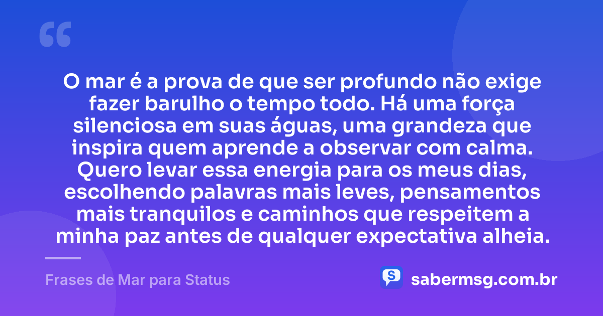 O mar é a prova de que ser profundo não exige fazer barulho o tempo todo. Há uma força silenciosa em suas águas, uma grandeza que inspira quem aprende a observar com calma. Quero levar essa energia para os meus dias, escolhendo palavras mais leves, pensamentos mais tranquilos e caminhos que respeitem a minha paz antes de qualquer expectativa alheia. — Frases de Mar para Status
