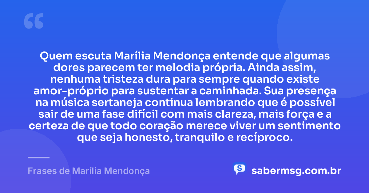Quem escuta Marília Mendonça entende que algumas dores parecem ter melodia própria. Ainda assim, nenhuma tristeza dura para sempre quando existe amor-próprio para sustentar a caminhada. Sua presença na música sertaneja continua lembrando que é possível sair de uma fase difícil com mais clareza, mais força e a certeza de que todo coração merece viver um sentimento que seja honesto, tranquilo e recíproco. — Frases de Marília Mendonça