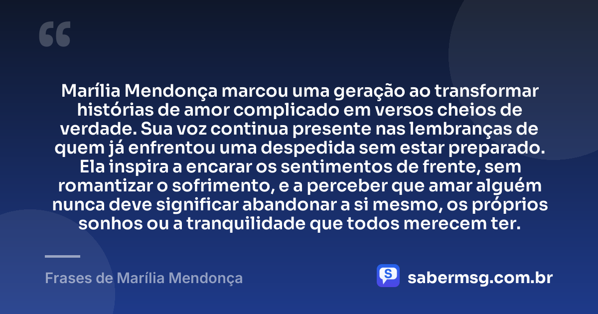Marília Mendonça marcou uma geração ao transformar histórias de amor complicado em versos cheios de verdade. Sua voz continua presente nas lembranças de quem já enfrentou uma despedida sem estar preparado. Ela inspira a encarar os sentimentos de frente, sem romantizar o sofrimento, e a perceber que amar alguém nunca deve significar abandonar a si mesmo, os próprios sonhos ou a tranquilidade que todos merecem ter. — Frases de Marília Mendonça