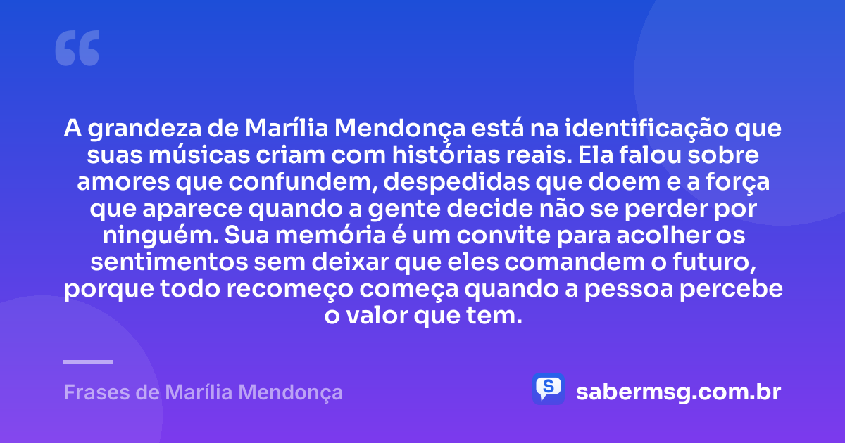 A grandeza de Marília Mendonça está na identificação que suas músicas criam com histórias reais. Ela falou sobre amores que confundem, despedidas que doem e a força que aparece quando a gente decide não se perder por ninguém. Sua memória é um convite para acolher os sentimentos sem deixar que eles comandem o futuro, porque todo recomeço começa quando a pessoa percebe o valor que tem. — Frases de Marília Mendonça
