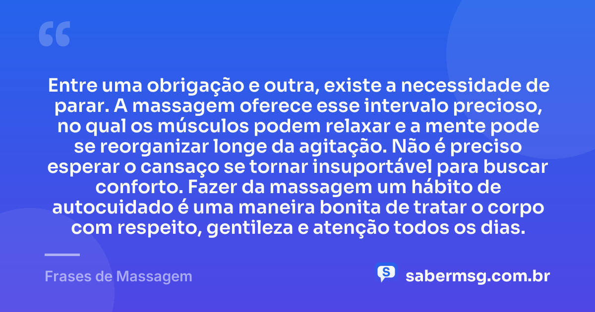 Entre uma obrigação e outra, existe a necessidade de parar. A massagem oferece esse intervalo precioso, no qual os músculos podem relaxar e a mente pode se reorganizar longe da agitação. Não é preciso esperar o cansaço se tornar insuportável para buscar conforto. Fazer da massagem um hábito de autocuidado é uma maneira bonita de tratar o corpo com respeito, gentileza e atenção todos os dias. — Frases de Massagem