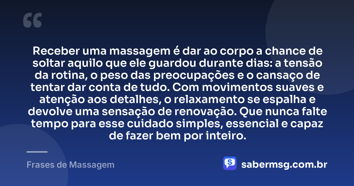 Receber uma massagem é dar ao corpo a chance de soltar aquilo que ele guardou durante dias: a tensão da rotina, o peso das preocupações e o cansaço de tentar dar conta de tudo. Com movimentos suaves e atenção aos detalhes, o relaxamento se espalha e devolve uma sensação de renovação. Que nunca falte tempo para esse cuidado simples, essencial e capaz de fazer bem por inteiro. — Frases de Massagem
