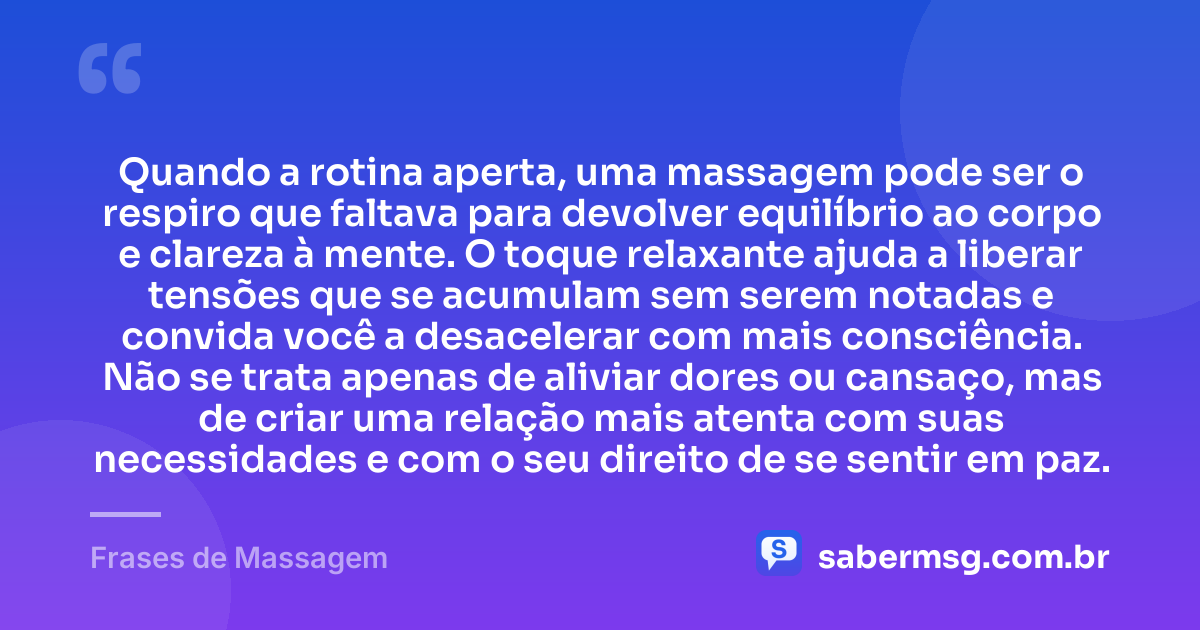 Quando a rotina aperta, uma massagem pode ser o respiro que faltava para devolver equilíbrio ao corpo e clareza à mente. O toque relaxante ajuda a liberar tensões que se acumulam sem serem notadas e convida você a desacelerar com mais consciência. Não se trata apenas de aliviar dores ou cansaço, mas de criar uma relação mais atenta com suas necessidades e com o seu direito de se sentir em paz. — Frases de Massagem