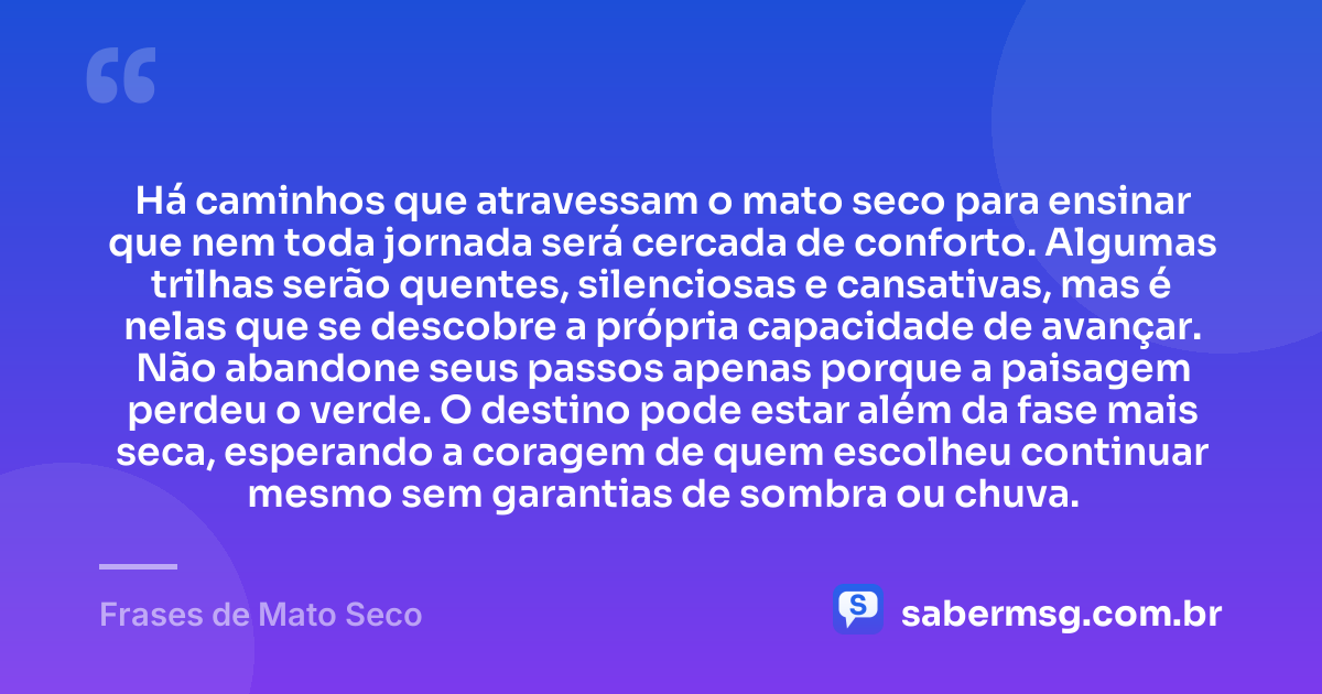 Há caminhos que atravessam o mato seco para ensinar que nem toda jornada será cercada de conforto. Algumas trilhas serão quentes, silenciosas e cansativas, mas é nelas que se descobre a própria capacidade de avançar. Não abandone seus passos apenas porque a paisagem perdeu o verde. O destino pode estar além da fase mais seca, esperando a coragem de quem escolheu continuar mesmo sem garantias de sombra ou chuva. — Frases de Mato Seco