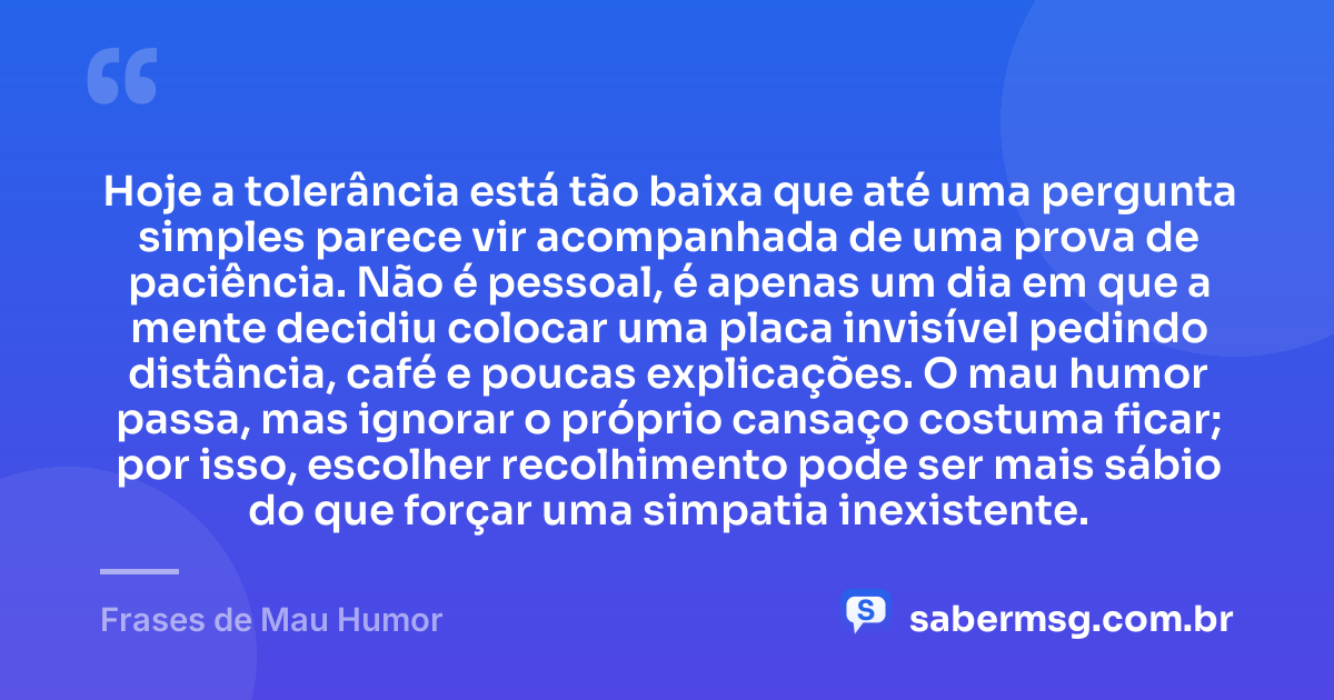 Hoje a tolerância está tão baixa que até uma pergunta simples parece vir acompanhada de uma prova de paciência. Não é pessoal, é apenas um dia em que a mente decidiu colocar uma placa invisível pedindo distância, café e poucas explicações. O mau humor passa, mas ignorar o próprio cansaço costuma ficar; por isso, escolher recolhimento pode ser mais sábio do que forçar uma simpatia inexistente. — Frases de Mau Humor