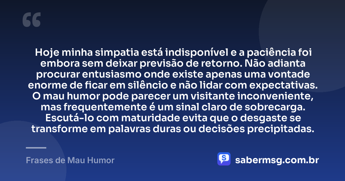 Hoje minha simpatia está indisponível e a paciência foi embora sem deixar previsão de retorno. Não adianta procurar entusiasmo onde existe apenas uma vontade enorme de ficar em silêncio e não lidar com expectativas. O mau humor pode parecer um visitante inconveniente, mas frequentemente é um sinal claro de sobrecarga. Escutá-lo com maturidade evita que o desgaste se transforme em palavras duras ou decisões precipitadas. — Frases de Mau Humor