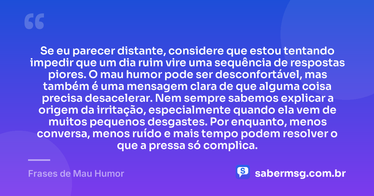 Se eu parecer distante, considere que estou tentando impedir que um dia ruim vire uma sequência de respostas piores. O mau humor pode ser desconfortável, mas também é uma mensagem clara de que alguma coisa precisa desacelerar. Nem sempre sabemos explicar a origem da irritação, especialmente quando ela vem de muitos pequenos desgastes. Por enquanto, menos conversa, menos ruído e mais tempo podem resolver o que a pressa só complica. — Frases de Mau Humor