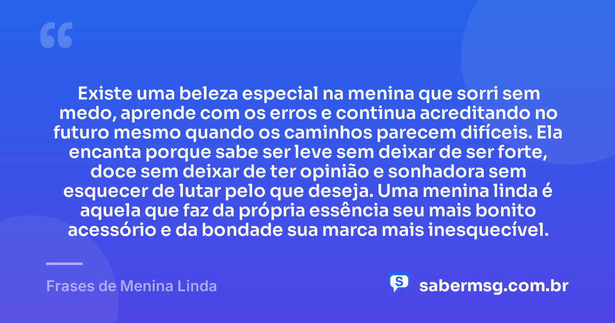Existe uma beleza especial na menina que sorri sem medo, aprende com os erros e continua acreditando no futuro mesmo quando os caminhos parecem difíceis. Ela encanta porque sabe ser leve sem deixar de ser forte, doce sem deixar de ter opinião e sonhadora sem esquecer de lutar pelo que deseja. Uma menina linda é aquela que faz da própria essência seu mais bonito acessório e da bondade sua marca mais inesquecível. — Frases de Menina Linda