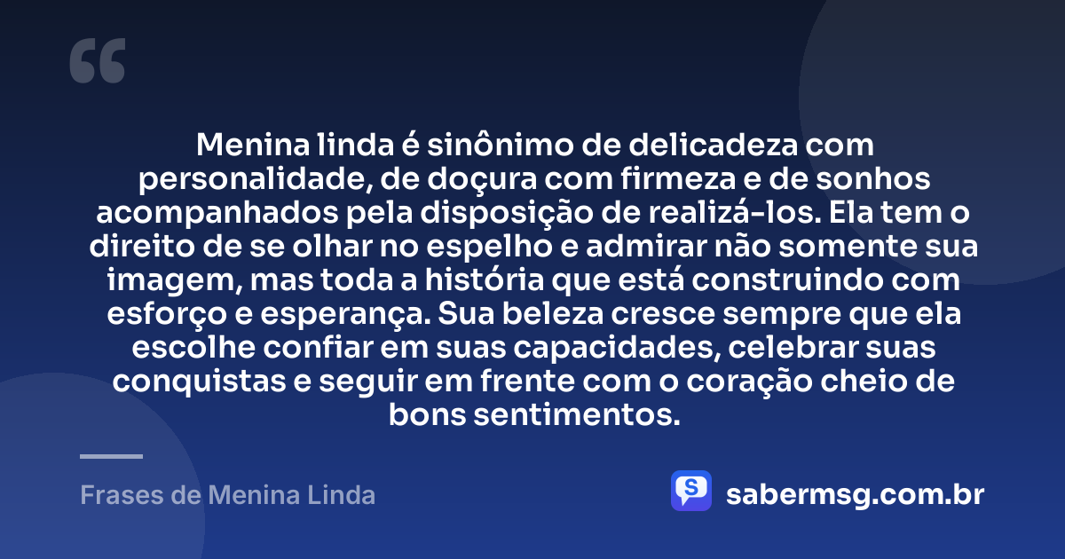 Menina linda é sinônimo de delicadeza com personalidade, de doçura com firmeza e de sonhos acompanhados pela disposição de realizá-los. Ela tem o direito de se olhar no espelho e admirar não somente sua imagem, mas toda a história que está construindo com esforço e esperança. Sua beleza cresce sempre que ela escolhe confiar em suas capacidades, celebrar suas conquistas e seguir em frente com o coração cheio de bons sentimentos. — Frases de Menina Linda