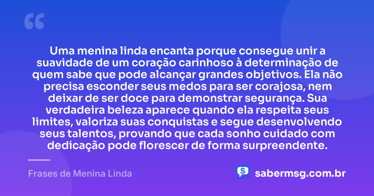 Uma menina linda encanta porque consegue unir a suavidade de um coração carinhoso à determinação de quem sabe que pode alcançar grandes objetivos. Ela não precisa esconder seus medos para ser corajosa, nem deixar de ser doce para demonstrar segurança. Sua verdadeira beleza aparece quando ela respeita seus limites, valoriza suas conquistas e segue desenvolvendo seus talentos, provando que cada sonho cuidado com dedicação pode florescer de forma surpreendente. — Frases de Menina Linda