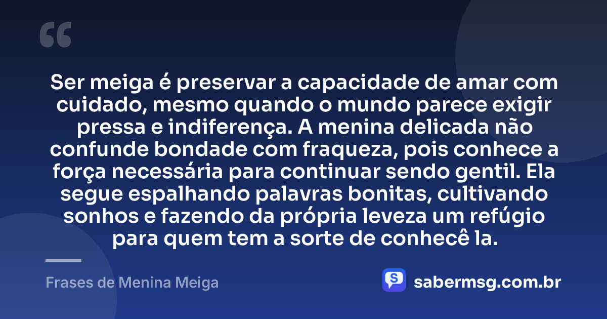 Ser meiga é preservar a capacidade de amar com cuidado, mesmo quando o mundo parece exigir pressa e indiferença. A menina delicada não confunde bondade com fraqueza, pois conhece a força necessária para continuar sendo gentil. Ela segue espalhando palavras bonitas, cultivando sonhos e fazendo da própria leveza um refúgio para quem tem a sorte de conhecê la. — Frases de Menina Meiga