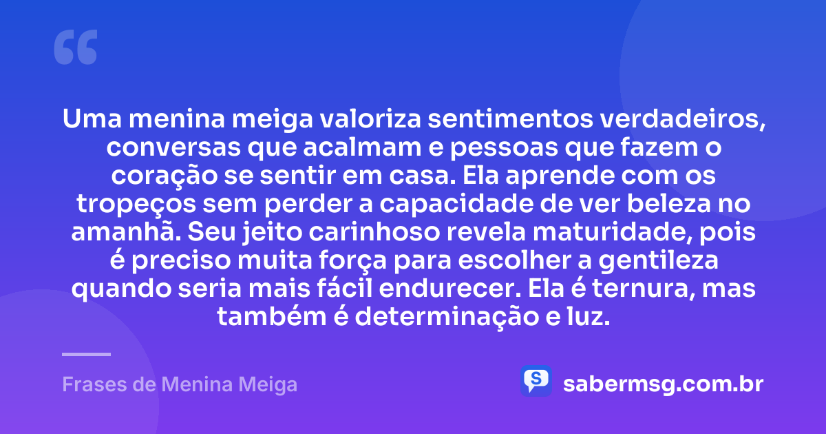 Uma menina meiga valoriza sentimentos verdadeiros, conversas que acalmam e pessoas que fazem o coração se sentir em casa. Ela aprende com os tropeços sem perder a capacidade de ver beleza no amanhã. Seu jeito carinhoso revela maturidade, pois é preciso muita força para escolher a gentileza quando seria mais fácil endurecer. Ela é ternura, mas também é determinação e luz. — Frases de Menina Meiga