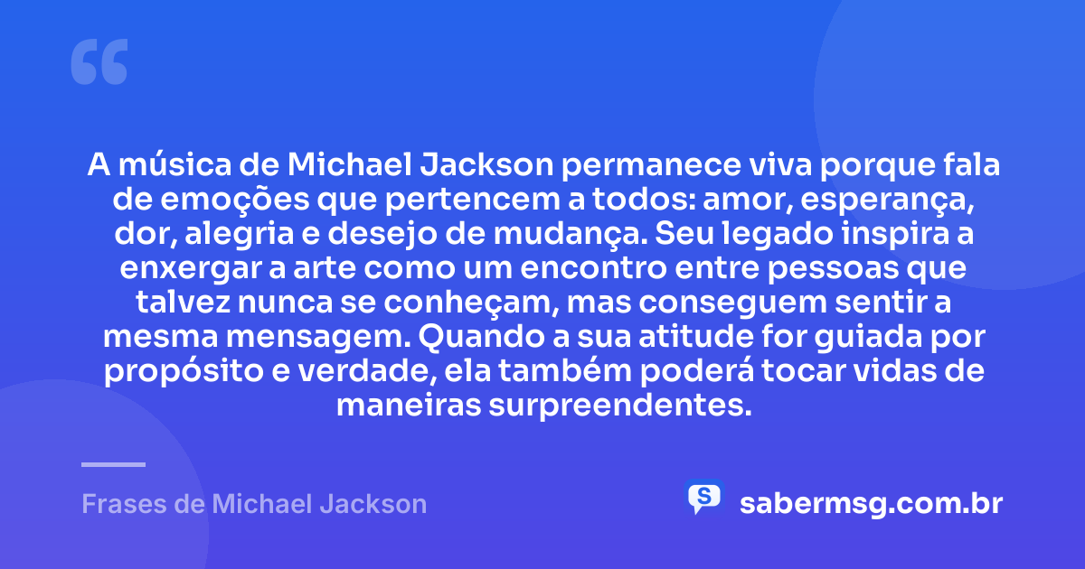 A música de Michael Jackson permanece viva porque fala de emoções que pertencem a todos: amor, esperança, dor, alegria e desejo de mudança. Seu legado inspira a enxergar a arte como um encontro entre pessoas que talvez nunca se conheçam, mas conseguem sentir a mesma mensagem. Quando a sua atitude for guiada por propósito e verdade, ela também poderá tocar vidas de maneiras surpreendentes. — Frases de Michael Jackson