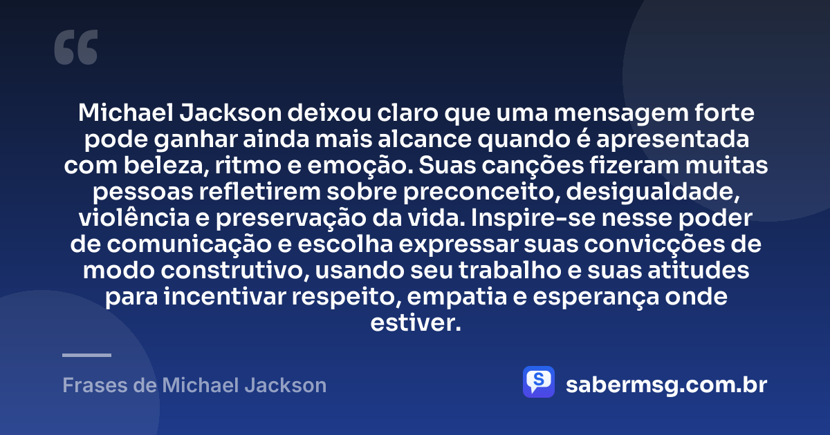 Michael Jackson deixou claro que uma mensagem forte pode ganhar ainda mais alcance quando é apresentada com beleza, ritmo e emoção. Suas canções fizeram muitas pessoas refletirem sobre preconceito, desigualdade, violência e preservação da vida. Inspire-se nesse poder de comunicação e escolha expressar suas convicções de modo construtivo, usando seu trabalho e suas atitudes para incentivar respeito, empatia e esperança onde estiver. — Frases de Michael Jackson