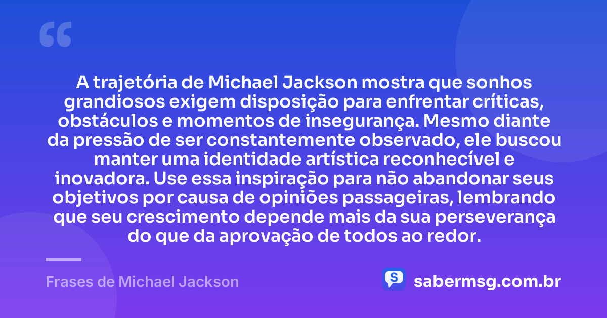 A trajetória de Michael Jackson mostra que sonhos grandiosos exigem disposição para enfrentar críticas, obstáculos e momentos de insegurança. Mesmo diante da pressão de ser constantemente observado, ele buscou manter uma identidade artística reconhecível e inovadora. Use essa inspiração para não abandonar seus objetivos por causa de opiniões passageiras, lembrando que seu crescimento depende mais da sua perseverança do que da aprovação de todos ao redor. — Frases de Michael Jackson