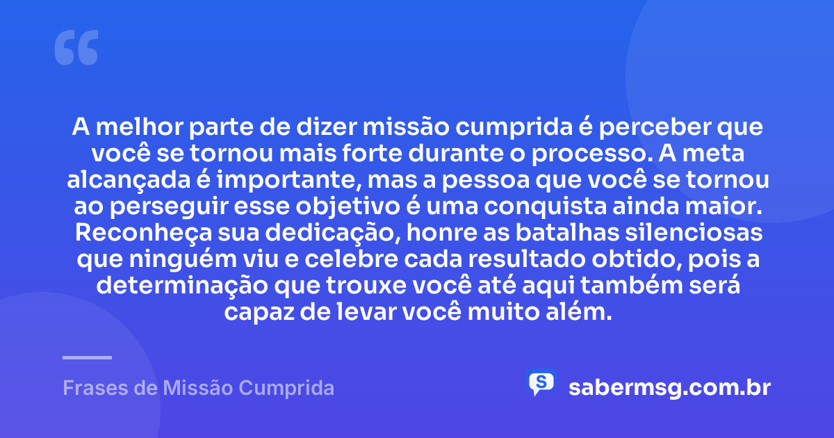 A melhor parte de dizer missão cumprida é perceber que você se tornou mais forte durante o processo. A meta alcançada é importante, mas a pessoa que você se tornou ao perseguir esse objetivo é uma conquista ainda maior. Reconheça sua dedicação, honre as batalhas silenciosas que ninguém viu e celebre cada resultado obtido, pois a determinação que trouxe você até aqui também será capaz de levar você muito além. — Frases de Missão Cumprida