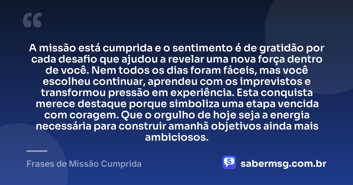 A missão está cumprida e o sentimento é de gratidão por cada desafio que ajudou a revelar uma nova força dentro de você. Nem todos os dias foram fáceis, mas você escolheu continuar, aprendeu com os imprevistos e transformou pressão em experiência. Esta conquista merece destaque porque simboliza uma etapa vencida com coragem. Que o orgulho de hoje seja a energia necessária para construir amanhã objetivos ainda mais ambiciosos. — Frases de Missão Cumprida
