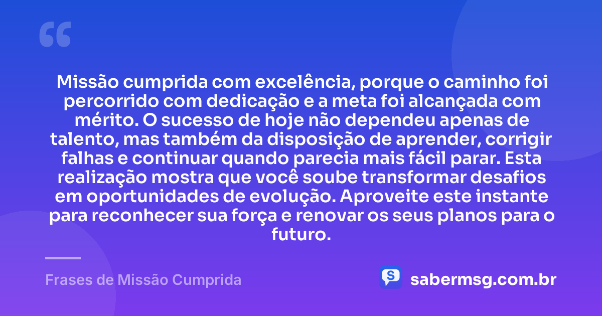 Missão cumprida com excelência, porque o caminho foi percorrido com dedicação e a meta foi alcançada com mérito. O sucesso de hoje não dependeu apenas de talento, mas também da disposição de aprender, corrigir falhas e continuar quando parecia mais fácil parar. Esta realização mostra que você soube transformar desafios em oportunidades de evolução. Aproveite este instante para reconhecer sua força e renovar os seus planos para o futuro. — Frases de Missão Cumprida
