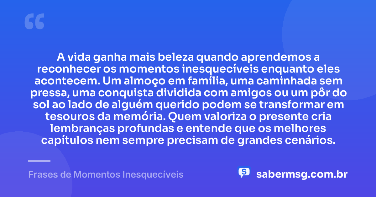 A vida ganha mais beleza quando aprendemos a reconhecer os momentos inesquecíveis enquanto eles acontecem. Um almoço em família, uma caminhada sem pressa, uma conquista dividida com amigos ou um pôr do sol ao lado de alguém querido podem se transformar em tesouros da memória. Quem valoriza o presente cria lembranças profundas e entende que os melhores capítulos nem sempre precisam de grandes cenários. — Frases de Momentos Inesquecíveis
