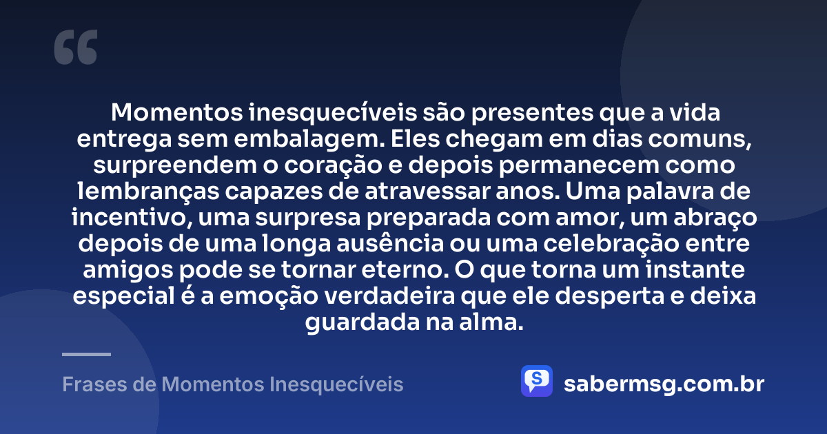 Momentos inesquecíveis são presentes que a vida entrega sem embalagem. Eles chegam em dias comuns, surpreendem o coração e depois permanecem como lembranças capazes de atravessar anos. Uma palavra de incentivo, uma surpresa preparada com amor, um abraço depois de uma longa ausência ou uma celebração entre amigos pode se tornar eterno. O que torna um instante especial é a emoção verdadeira que ele desperta e deixa guardada na alma. — Frases de Momentos Inesquecíveis