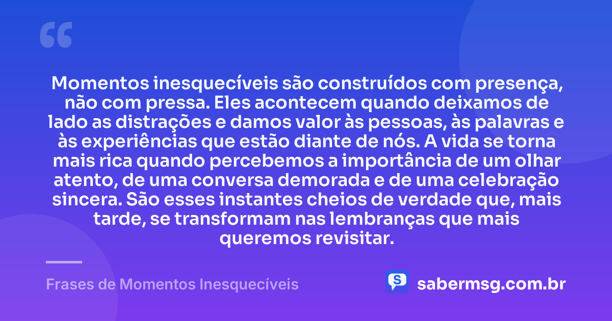 Momentos inesquecíveis são construídos com presença, não com pressa. Eles acontecem quando deixamos de lado as distrações e damos valor às pessoas, às palavras e às experiências que estão diante de nós. A vida se torna mais rica quando percebemos a importância de um olhar atento, de uma conversa demorada e de uma celebração sincera. São esses instantes cheios de verdade que, mais tarde, se transformam nas lembranças que mais queremos revisitar. — Frases de Momentos Inesquecíveis