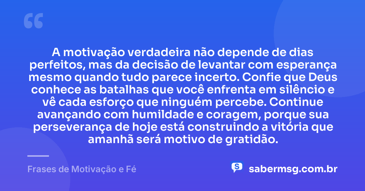 A motivação verdadeira não depende de dias perfeitos, mas da decisão de levantar com esperança mesmo quando tudo parece incerto. Confie que Deus conhece as batalhas que você enfrenta em silêncio e vê cada esforço que ninguém percebe. Continue avançando com humildade e coragem, porque sua perseverança de hoje está construindo a vitória que amanhã será motivo de gratidão. — Frases de Motivação e Fé