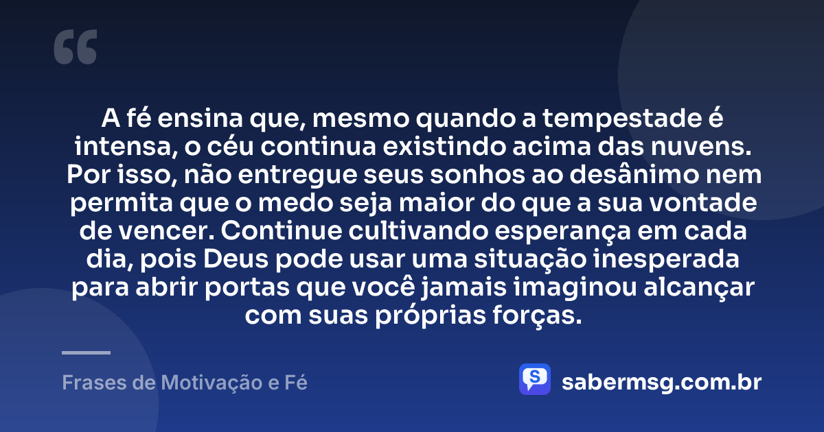 A fé ensina que, mesmo quando a tempestade é intensa, o céu continua existindo acima das nuvens. Por isso, não entregue seus sonhos ao desânimo nem permita que o medo seja maior do que a sua vontade de vencer. Continue cultivando esperança em cada dia, pois Deus pode usar uma situação inesperada para abrir portas que você jamais imaginou alcançar com suas próprias forças. — Frases de Motivação e Fé