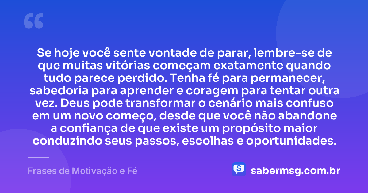 Se hoje você sente vontade de parar, lembre-se de que muitas vitórias começam exatamente quando tudo parece perdido. Tenha fé para permanecer, sabedoria para aprender e coragem para tentar outra vez. Deus pode transformar o cenário mais confuso em um novo começo, desde que você não abandone a confiança de que existe um propósito maior conduzindo seus passos, escolhas e oportunidades. — Frases de Motivação e Fé
