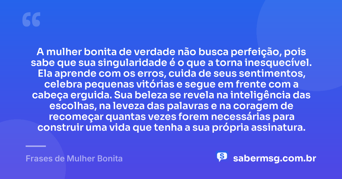 A mulher bonita de verdade não busca perfeição, pois sabe que sua singularidade é o que a torna inesquecível. Ela aprende com os erros, cuida de seus sentimentos, celebra pequenas vitórias e segue em frente com a cabeça erguida. Sua beleza se revela na inteligência das escolhas, na leveza das palavras e na coragem de recomeçar quantas vezes forem necessárias para construir uma vida que tenha a sua própria assinatura. — Frases de Mulher Bonita
