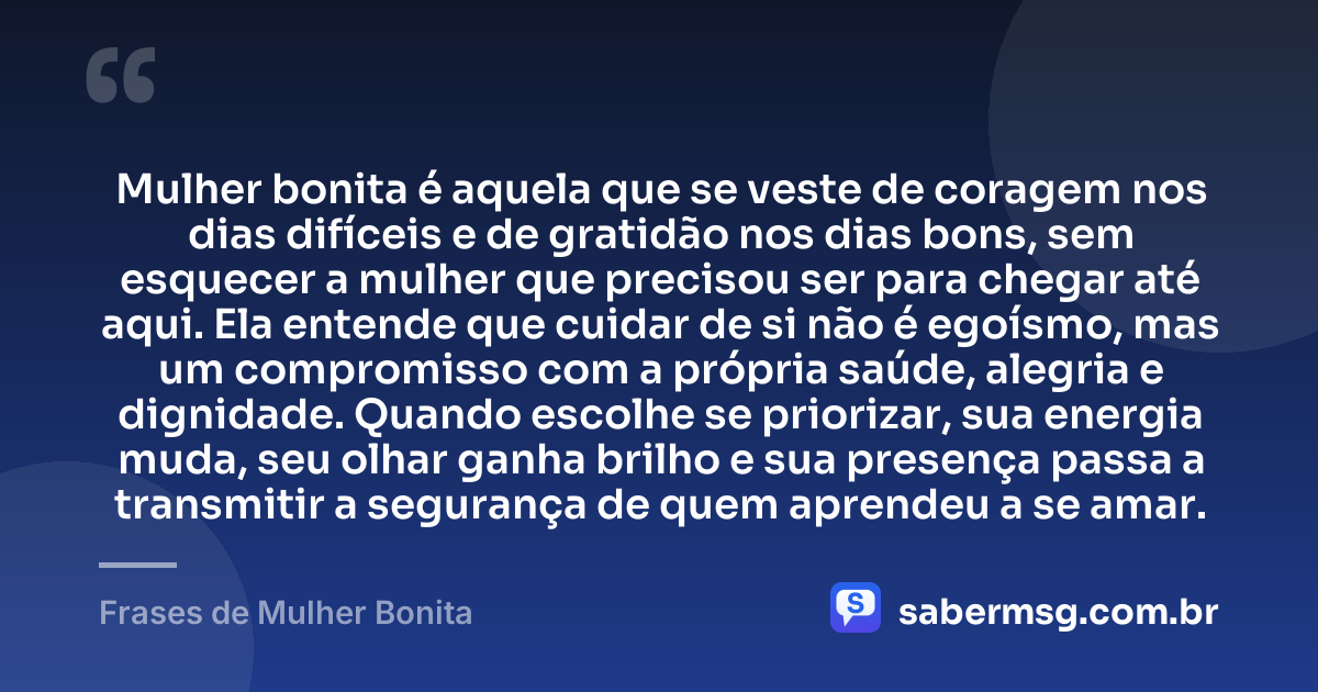 Mulher bonita é aquela que se veste de coragem nos dias difíceis e de gratidão nos dias bons, sem esquecer a mulher que precisou ser para chegar até aqui. Ela entende que cuidar de si não é egoísmo, mas um compromisso com a própria saúde, alegria e dignidade. Quando escolhe se priorizar, sua energia muda, seu olhar ganha brilho e sua presença passa a transmitir a segurança de quem aprendeu a se amar. — Frases de Mulher Bonita