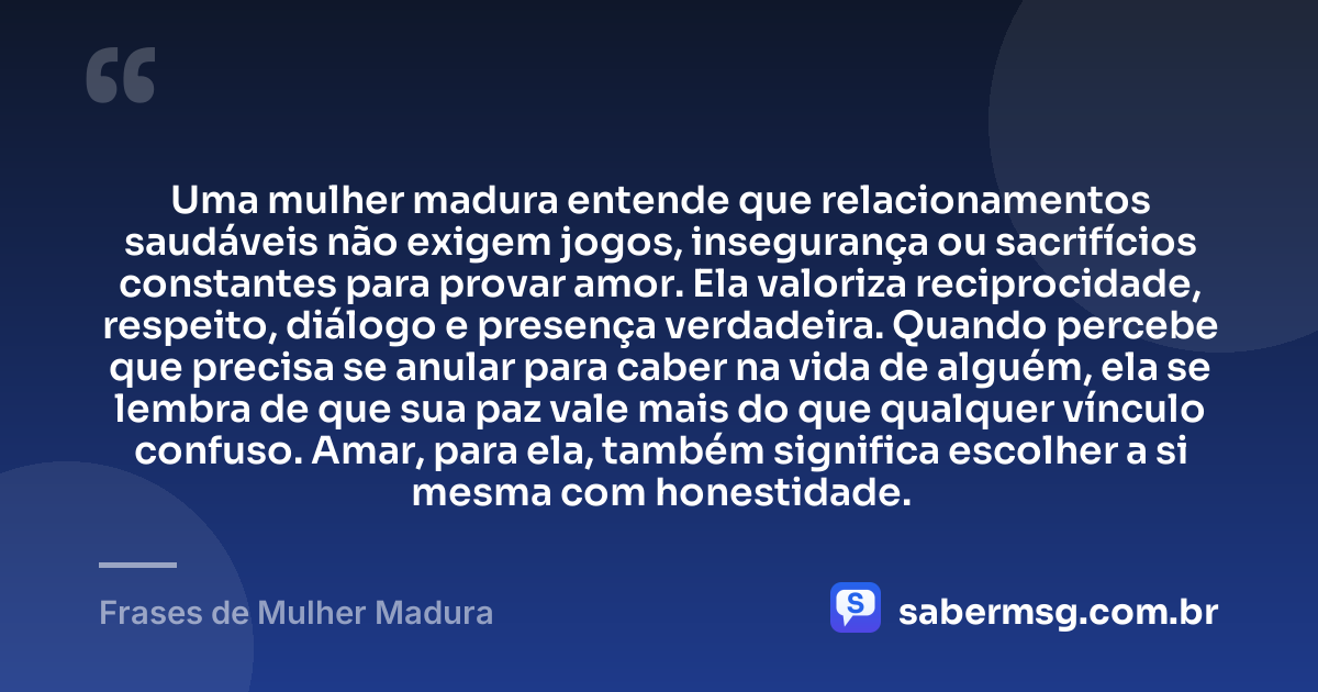 Uma mulher madura entende que relacionamentos saudáveis não exigem jogos, insegurança ou sacrifícios constantes para provar amor. Ela valoriza reciprocidade, respeito, diálogo e presença verdadeira. Quando percebe que precisa se anular para caber na vida de alguém, ela se lembra de que sua paz vale mais do que qualquer vínculo confuso. Amar, para ela, também significa escolher a si mesma com honestidade. — Frases de Mulher Madura