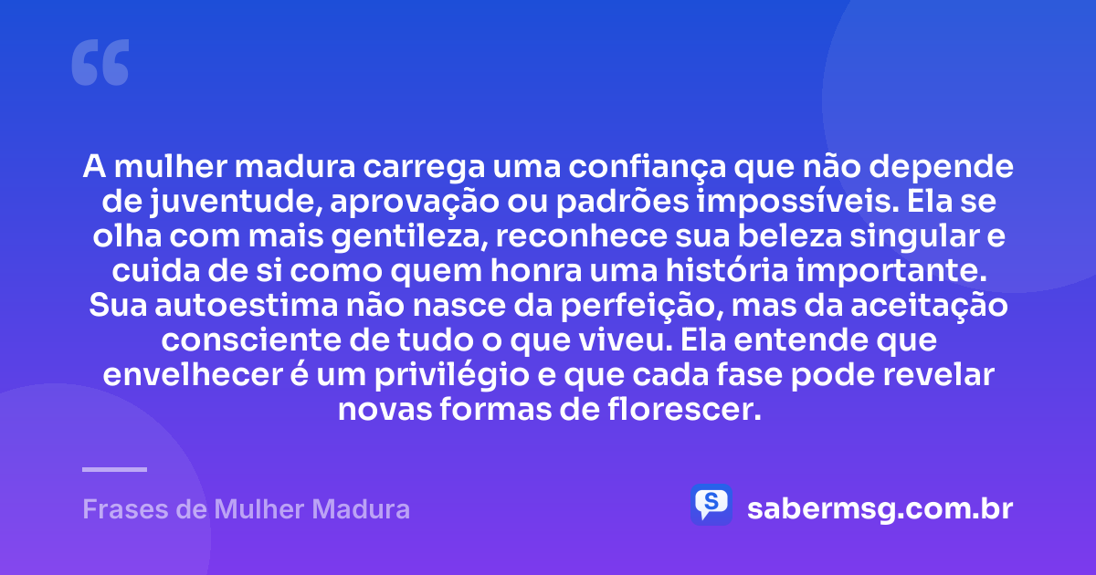 A mulher madura carrega uma confiança que não depende de juventude, aprovação ou padrões impossíveis. Ela se olha com mais gentileza, reconhece sua beleza singular e cuida de si como quem honra uma história importante. Sua autoestima não nasce da perfeição, mas da aceitação consciente de tudo o que viveu. Ela entende que envelhecer é um privilégio e que cada fase pode revelar novas formas de florescer. — Frases de Mulher Madura