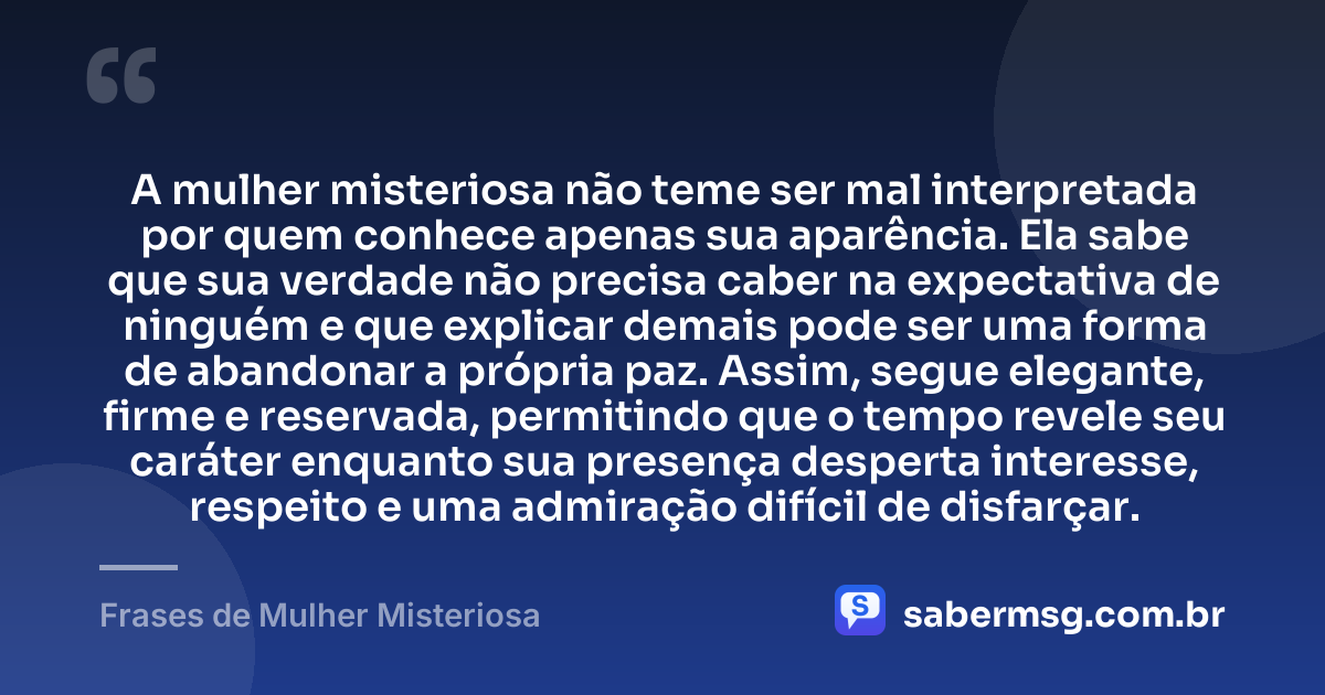 A mulher misteriosa não teme ser mal interpretada por quem conhece apenas sua aparência. Ela sabe que sua verdade não precisa caber na expectativa de ninguém e que explicar demais pode ser uma forma de abandonar a própria paz. Assim, segue elegante, firme e reservada, permitindo que o tempo revele seu caráter enquanto sua presença desperta interesse, respeito e uma admiração difícil de disfarçar. — Frases de Mulher Misteriosa