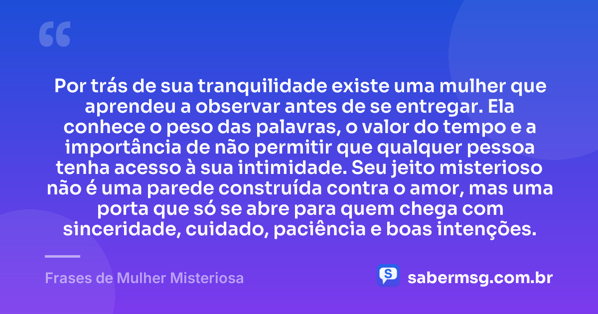 Por trás de sua tranquilidade existe uma mulher que aprendeu a observar antes de se entregar. Ela conhece o peso das palavras, o valor do tempo e a importância de não permitir que qualquer pessoa tenha acesso à sua intimidade. Seu jeito misterioso não é uma parede construída contra o amor, mas uma porta que só se abre para quem chega com sinceridade, cuidado, paciência e boas intenções. — Frases de Mulher Misteriosa