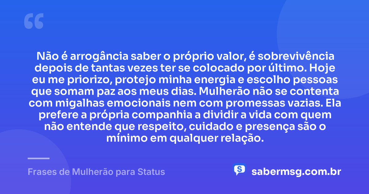 Não é arrogância saber o próprio valor, é sobrevivência depois de tantas vezes ter se colocado por último. Hoje eu me priorizo, protejo minha energia e escolho pessoas que somam paz aos meus dias. Mulherão não se contenta com migalhas emocionais nem com promessas vazias. Ela prefere a própria companhia a dividir a vida com quem não entende que respeito, cuidado e presença são o mínimo em qualquer relação. — Frases de Mulherão para Status