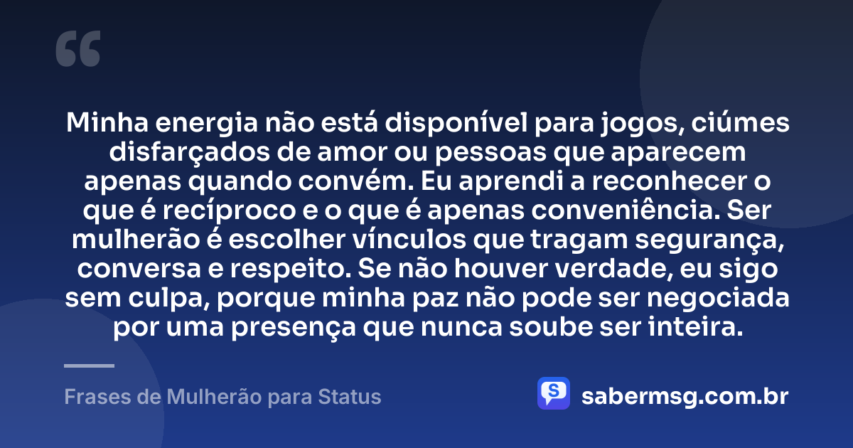 Minha energia não está disponível para jogos, ciúmes disfarçados de amor ou pessoas que aparecem apenas quando convém. Eu aprendi a reconhecer o que é recíproco e o que é apenas conveniência. Ser mulherão é escolher vínculos que tragam segurança, conversa e respeito. Se não houver verdade, eu sigo sem culpa, porque minha paz não pode ser negociada por uma presença que nunca soube ser inteira. — Frases de Mulherão para Status