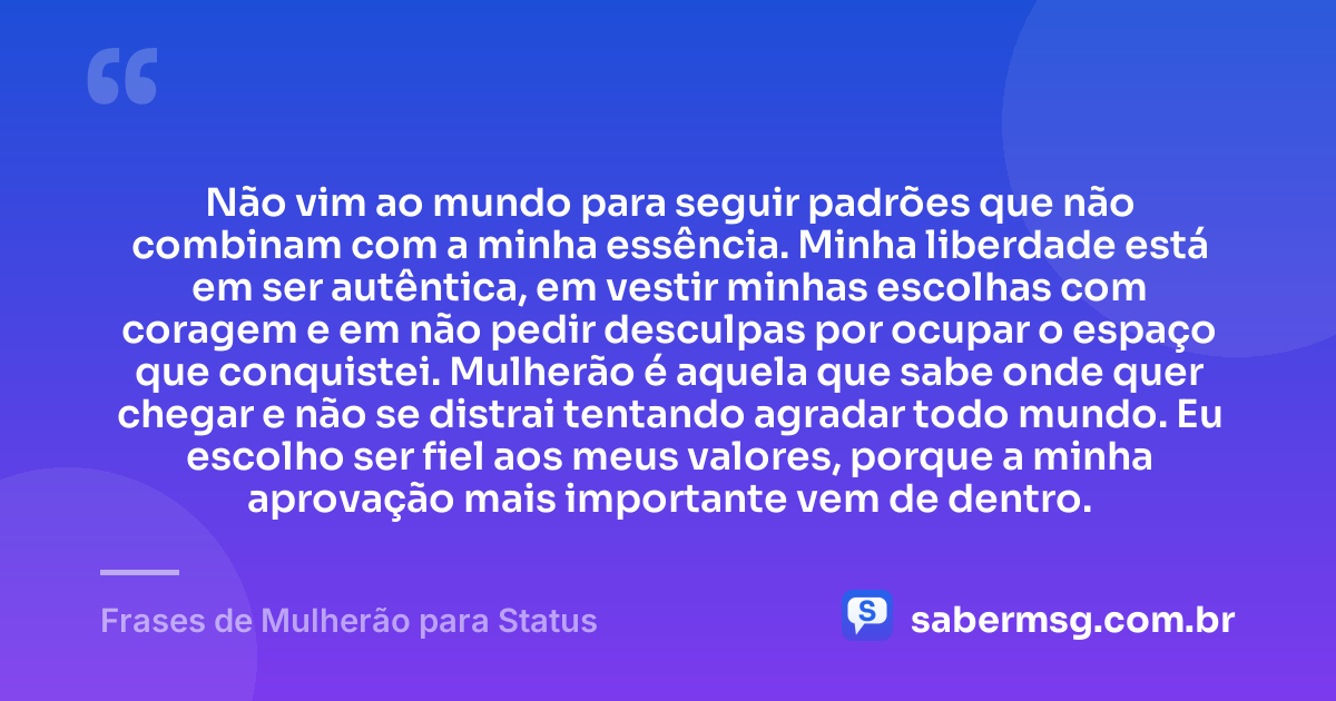 Não vim ao mundo para seguir padrões que não combinam com a minha essência. Minha liberdade está em ser autêntica, em vestir minhas escolhas com coragem e em não pedir desculpas por ocupar o espaço que conquistei. Mulherão é aquela que sabe onde quer chegar e não se distrai tentando agradar todo mundo. Eu escolho ser fiel aos meus valores, porque a minha aprovação mais importante vem de dentro. — Frases de Mulherão para Status