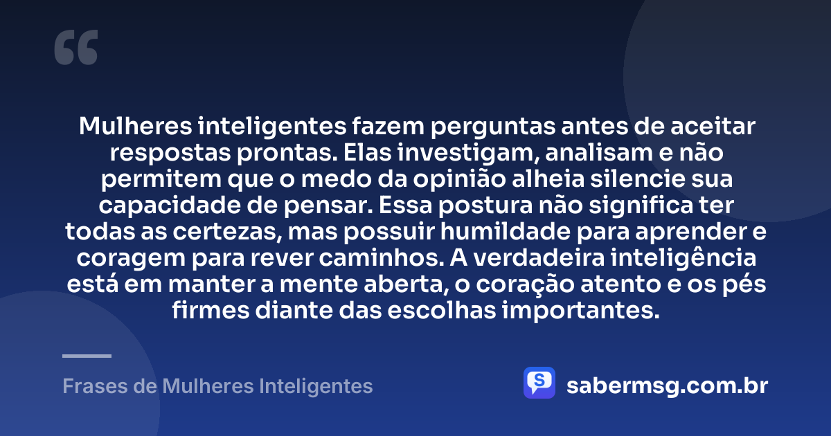 Mulheres inteligentes fazem perguntas antes de aceitar respostas prontas. Elas investigam, analisam e não permitem que o medo da opinião alheia silencie sua capacidade de pensar. Essa postura não significa ter todas as certezas, mas possuir humildade para aprender e coragem para rever caminhos. A verdadeira inteligência está em manter a mente aberta, o coração atento e os pés firmes diante das escolhas importantes. — Frases de Mulheres Inteligentes
