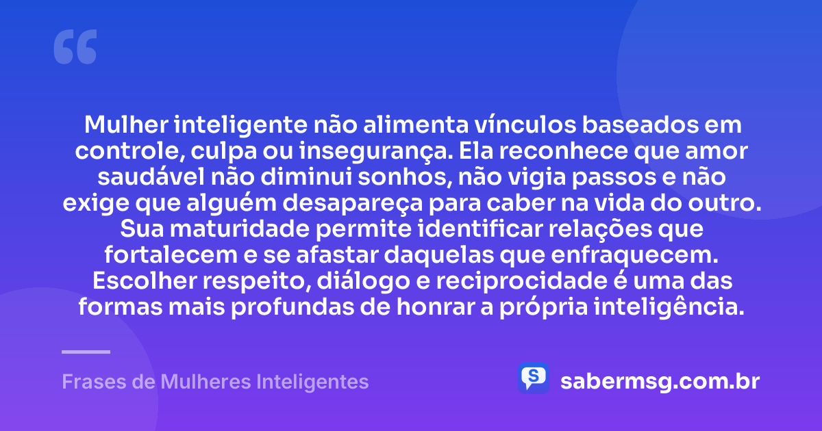 Mulher inteligente não alimenta vínculos baseados em controle, culpa ou insegurança. Ela reconhece que amor saudável não diminui sonhos, não vigia passos e não exige que alguém desapareça para caber na vida do outro. Sua maturidade permite identificar relações que fortalecem e se afastar daquelas que enfraquecem. Escolher respeito, diálogo e reciprocidade é uma das formas mais profundas de honrar a própria inteligência. — Frases de Mulheres Inteligentes