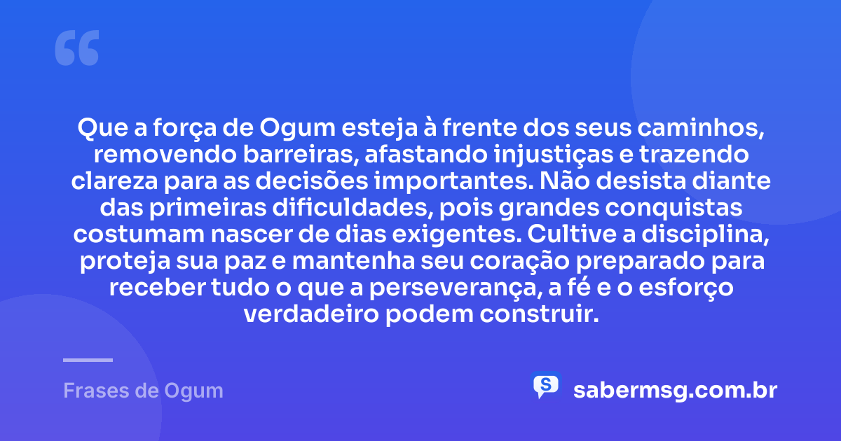 Que a força de Ogum esteja à frente dos seus caminhos, removendo barreiras, afastando injustiças e trazendo clareza para as decisões importantes. Não desista diante das primeiras dificuldades, pois grandes conquistas costumam nascer de dias exigentes. Cultive a disciplina, proteja sua paz e mantenha seu coração preparado para receber tudo o que a perseverança, a fé e o esforço verdadeiro podem construir. — Frases de Ogum